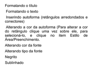 Formatando o título
Formatando o texto
 Inserindo autoforma (retângulos arredondados e
conectores)
 Alterando a cor da autoforma (Para alterar a cor
do retângulo clique uma vez sobre ele, para
selecioná-lo, e clique no item Estilo de
Área/Preenchimento.
Alterando cor da fonte
Alterando tipo da fonte
Negrito
Sublinhado
 