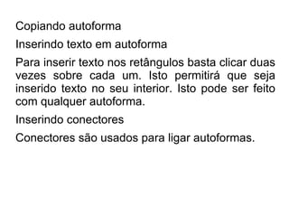 Copiando autoforma
Inserindo texto em autoforma
Para inserir texto nos retângulos basta clicar duas
vezes sobre cada um. Isto permitirá que seja
inserido texto no seu interior. Isto pode ser feito
com qualquer autoforma.
Inserindo conectores
Conectores são usados para ligar autoformas.
 