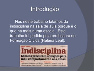 Introdução		Nós neste trabalho falamos da indisciplina na sala de aula porque é o que há mais numa escola . Este trabalho foi pedido pela professora de Formação Cívica (Helena Leal). 