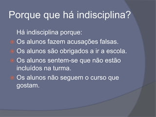 Porque que há indisciplina?	Há indisciplina porque:Os alunos fazem acusações falsas.Os alunos são obrigados a ir a escola.Os alunos sentem-se que não estão incluídos na turma.Os alunos não seguem o curso que gostam.