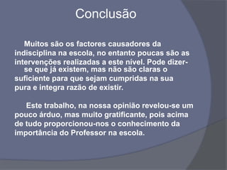  ConclusãoMuitos são os factores causadores daindisciplina na escola, no entanto poucas são asintervenções realizadas a este nível. Pode dizer-se que já existem, mas não são claras osuficiente para que sejam cumpridas na suapura e integra razão de existir.	 Este trabalho, na nossa opinião revelou-se umpouco árduo, mas muito gratificante, pois acimade tudo proporcionou-nos o conhecimento daimportância do Professor na escola.