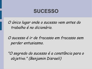 SUCESSO

O único lugar onde o sucesso vem antes do
 trabalho é no dicionário.

O sucesso é ir de fracasso em fracasso sem
 perder entusiasmo.

"O segredo do sucesso é a constância para o
 objetivo." (Benjamin Disraeli)
 