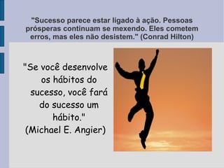 "Sucesso parece estar ligado à ação. Pessoas
prósperas continuam se mexendo. Eles cometem
 erros, mas eles não desistem." (Conrad Hilton)



"Se você desenvolve
    os hábitos do
  sucesso, você fará
    do sucesso um
       hábito."
 (Michael E. Angier)
 