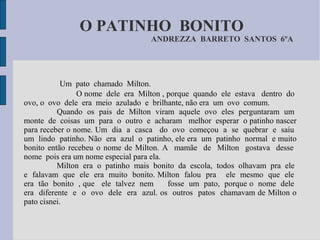 O PATINHO BONITO
                                  ANDREZZA BARRETO SANTOS 6ºA




            Um pato chamado Milton.
                O nome dele era Milton , porque quando ele estava dentro do
ovo, o ovo dele era meio azulado e brilhante, não era um ovo comum.
          Quando os pais de Milton viram aquele ovo eles perguntaram um
monte de coisas um para o outro e acharam melhor esperar o patinho nascer
para receber o nome. Um dia a casca do ovo começou a se quebrar e saiu
um lindo patinho. Não era azul o patinho, ele era um patinho normal e muito
bonito então recebeu o nome de Milton. A mamãe de Milton gostava desse
nome pois era um nome especial para ela.
          Milton era o patinho mais bonito da escola, todos olhavam pra ele
e falavam que ele era muito bonito. Milton falou pra ele mesmo que ele
era tão bonito , que ele talvez nem      fosse um pato, porque o nome dele
era diferente e o ovo dele era azul. os outros patos chamavam de Milton o
pato cisnei.
 