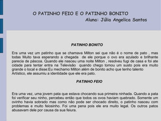 O PATINHO FEIO E O PATINHO BONITO
                               Aluna: Júlia Angelica Santos




                                   PATINHO BONITO

Era uma vez um patinho que se chamava Milton sei que não é o nome de pato , mas
todas Muito tava esperando a chegada de ele porque o ovo era azulado e brilhante
parecia de páscoa. Quando ele nasceu uma noite Milton , resolveu fugi de casa e foi ate
cidade para tentar entra na Televisão quando chego tomou um susto pois era muito
grande o local e disse:Eu mechamo Milton além de bonito acho que tenho talento
Artístico, ele assumiu a identidade que ele era pato.

                                      PATINHO FEIO


Era uma vez, uma jovem pata que estava chocando sua primeira ninhada. Quando a pata
foi verificar seu ninho, percebeu então que todos os ovos haviam quebrado. Somente um
ovinho havia sobrado mas como não pode ser chocado direito, o patinho nasceu com
problemas e muito feiosinho. Foi uma pena pois ele era muito legal. Os outros patos
abusavam dele por causa da sua feiura.
 
