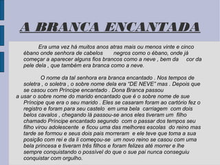 A BRANCA ENCANTADA
        Era uma vez há muitos anos atras mais ou menos vinte e cinco
  ébano onde senhora de cabelos      negros como o ébano, onde já
  começar a aparecer alguns fios brancos como a neve , bem da cor da
  pele dela , que também era branca como a neve.

            O nome da tal senhora era branca encantado . Nos tempos de
   soletra , o soletra , o sobre nome dela era “DE NEVE” mas . Depois que
   se casou com Príncipe encantado . Dona Branca passou
a usar o sobre nome do marido encantado que é o sobre nome de sue
   Príncipe que era o seu marido . Eles se casaram foram ao cartório fez o
   registro e foram para seu castelo em uma bela carriagem com dois
   belos cavalos , chegando lá passou-se anos eles tiveram um filho
   chamado Príncipe encantado segundo com o passar dos tempos seu
   filho virou adolescente e ficou uma das melhores escolas do reino mas
   tarde se formou e seus dois pais morreram e ele teve que toma a sua
   posição com rei e da li começou-se um novo reino se casou com uma
   bela princesa e tiveram três filhos e foram felizes até morrer e lhe
   sempre conquistando o possível do que o sue pai nunca conseguiu
   conquistar com orgulho.
 