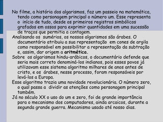 No filme, a história dos algarismos, faz um passeio na matemática,
  tendo como personagem principal o número um. Esse representa
  o início de tudo, desde os primeiros registros simbólicos
  grafados em ossos para exprimir quantidades em uma sucessão
  de traços que permitia a contagem.
Analisando os sumérios, os nossos algarismos são árabes. O
  documentário atribuiu a sua representação em cones de argila
  como responsável em possibilitar a representação da subtração
  e, assim, dar origem a aritmética.
Sobre os algarismos hindu-arábicos, o documentário defende que
  seria mais correto denominá-los indianos, pois esses povos já
  utilizavam esse sistema algoritmo milhares de anos antes de
  cristo, e os árabes, nesse processo, foram responsáveis por
  levá-los a Europa.
Esse algoritmo trazia uma novidade revolucionária. O número zero,
  o qual passa a dividir as atenções como personagem principal
  também.
Já no século XX o uso do um e zero, foi de grande importância
  para o mecanismo dos computadores, ainda arcaicos, durante a
  segunda grande guerra. Mecanismo usado até nosso dias.
 