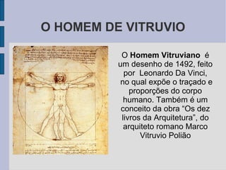 O HOMEM DE VITRUVIO

           O Homem Vitruviano é
          um desenho de 1492, feito
            por Leonardo Da Vinci,
           no qual expõe o traçado e
              proporções do corpo
            humano. Também é um
           conceito da obra “Os dez
           livros da Arquitetura”, do
            arquiteto romano Marco
                 Vitruvio Polião
 