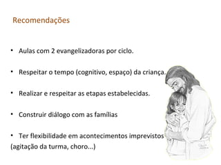 Recomendações
• Aulas com 2 evangelizadoras por ciclo.
• Respeitar o tempo (cognitivo, espaço) da criança.
• Realizar e respeitar as etapas estabelecidas.
• Construir diálogo com as famílias
• Ter flexibilidade em acontecimentos imprevistos
(agitação da turma, choro...)

 