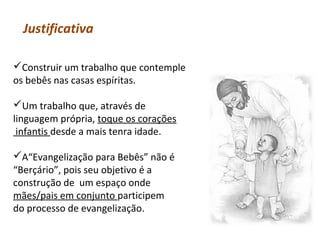 Justificativa
Construir um trabalho que contemple
os bebês nas casas espíritas.
Um trabalho que, através de
linguagem própria, toque os corações
infantis desde a mais tenra idade.
A“Evangelização para Bebês” não é
“Berçário”, pois seu objetivo é a
construção de um espaço onde
mães/pais em conjunto participem
do processo de evangelização.

 
