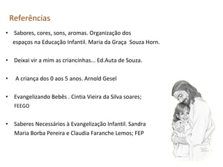 Referências
• Sabores, cores, sons, aromas. Organização dos
espaços na Educação Infantil. Maria da Graça Souza Horn.
• Deixai vir a mim as criancinhas... Ed.Auta de Souza.
•

A criança dos 0 aos 5 anos. Arnold Gesel

• Evangelizando Bebês . Cintia Vieira da Silva soares;
FEEGO

• Saberes Necessários à Evangelização Infantil. Sandra
Maria Borba Pereira e Claudia Faranche Lemos; FEP

 
