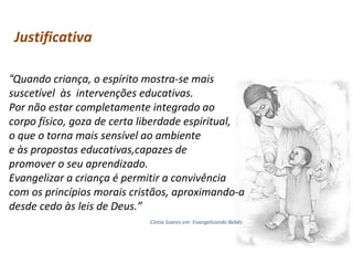 Justificativa
“Quando criança, o espírito mostra-se mais
suscetível às intervenções educativas.
Por não estar completamente integrado ao
corpo físico, goza de certa liberdade espiritual,
o que o torna mais sensível ao ambiente
e às propostas educativas,capazes de
promover o seu aprendizado.
Evangelizar a criança é permitir a convivência
com os princípios morais cristãos, aproximando-a
desde cedo às leis de Deus.”
Cíntia Soares em Evangelizando Bebês

 