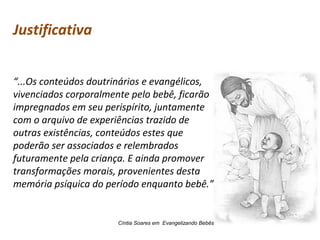 Justificativa
“...Os conteúdos doutrinários e evangélicos,
vivenciados corporalmente pelo bebê, ficarão
impregnados em seu perispírito, juntamente
com o arquivo de experiências trazido de
outras existências, conteúdos estes que
poderão ser associados e relembrados
futuramente pela criança. E ainda promover
transformações morais, provenientes desta
memória psíquica do período enquanto bebê.”

Cíntia Soares em Evangelizando Bebês

 