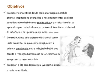 Objetivos
 Promover e incentivar desde cedo a formação moral da
criança, inspirada no evangelho e nos ensinamentos espíritas
considerando o bebê como sujeito ativo e participativo de sua
aprendizagem principalmente como espírito milenar maleável
às influências das pessoas e do meio.

(Cintia Soares)

 Construir, tanto pelo aspecto vibracional como
pela proposta de uma comunicação com a
criança, um vínculo entre mãe/pai e bebê, que
facilita a recepção harmoniosa desse espírito em
seu processo reencarnatório.
 Propiciar o elo com Jesus e seu Evangelho, desde
a mais tenra idade.

 