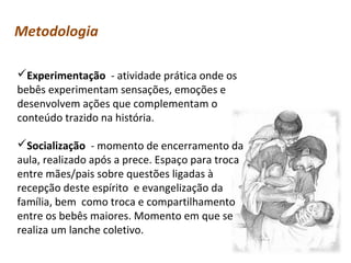 Metodologia
Experimentação - atividade prática onde os
bebês experimentam sensações, emoções e
desenvolvem ações que complementam o
conteúdo trazido na história.
Socialização - momento de encerramento da
aula, realizado após a prece. Espaço para troca
entre mães/pais sobre questões ligadas à
recepção deste espírito e evangelização da
família, bem como troca e compartilhamento
entre os bebês maiores. Momento em que se
realiza um lanche coletivo.

 