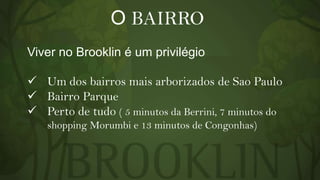 O BAIRRO
Viver no Brooklin é um privilégio
 Um dos bairros mais arborizados de Sao Paulo
 Bairro Parque
 Perto de tudo ( 5 minutos da Berrini, 7 minutos do
shopping Morumbi e 13 minutos de Congonhas)

 