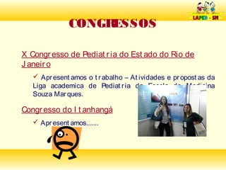 CONGRESSOS

X Congr esso de Pediat r ia do Est ado do Rio de
J aneir o
    Apr esent amos o t r abalho – At ividades e pr opost as da
   Liga academica de Pediat r ia da Escola de Medicina
   Souza Mar ques.

Congr esso do I t anhangá
    Apr esent amos.......
 