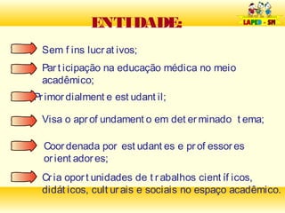 ENTIDADE:
 Sem f ins lucr at ivos;
 Par t icipação na educação médica no meio
 acadêmico;
Pr imor dialment e est udant il;

 Visa o apr of undament o em det er minado t ema;

  Coor denada por est udant es e pr of essor es
  or ient ador es;
 Cr ia opor t unidades de t r abalhos cient íf icos,
 didát icos, cult ur ais e sociais no espaço acadêmico.
 