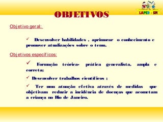 OBJETIVOS
Obj et ivo ger al:

           Desenvolver habilidades , aprimorar o conhecimento e
         promover atualizações sobre o tema.

Obj et ivos específ icos:
             Formação      teórica-   prática   generalista,   ampla   e
         correta;
          Desenvolver trabalhos científ icos ;
          Ter uma atuação ef etiva através de medidas que
         objetivam reduzir a incidência de doenças que acometam
         a criança no R de Janeiro.
                       io
 