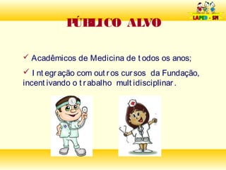 P LICO ALVO
             ÚB

 Acadêmicos de Medicina de t odos os anos;

 I nt egr ação com out r os cur sos da Fundação,
incent ivando o t r abalho mult idisciplinar .
 