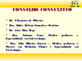 CONSELHO CONSULTIVO

 Dr. Ubirajara de Oliveira
 Dra. Dulce Helena Gonçalves Orof ino
 Dr. José Dias Rego
   Dra.     Adriane   Cruz:    Médica   pediatra   e
Especialidade em Inf ectologia.
 Dra. Lília Ribeiro Guerra : Médica pediatra e
Mestre em Medicina Clínica e Especialidade em
Toxicologia.
 