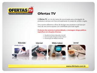 Ofertas TV
O Ofertas TV, um mix de meios de comunicação para a divulgação de
produtos e serviços com foco principalmente no varejo de Jundiaí e região.
Uma maneira diferente e eficaz de divulgar seus produtos e serviços por
meio de uma vitrine exposta com visibilidade para toda região.
O alcance dos anúncios é potencializado, a mensagem atinge públicos
específicos em situações diversas.
>> Audiência Cativa (televisão e jornal)
>> Comunicação Dirigida (mídia indoor)
>> Penetração em Massa (internet)
Televisão Internet Mídia Indoor Jornal
www.ofertastv.com.br
 