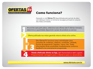 www.ofertastv.com.br
Como funciona?
Exposição no site Ofertas TV disponibilizada pelo período do plano
com destaque rotativo no full banner da página principal em conjunto
das mídias contratadas.
Anuncinte opta pelo plano, seleciona suas ofertas (até 4 ofertas mensais),
determina a quantidade disponível e prazo do produto ou serviço.
Oferta publicada nos meios gerando retorno direto e/ou online.
Venda efetivada direto na loja, sem burocracia e sem cupom.
Proporcinando vantagem para o cliente e para a o anunciante.
Site OfertasTV, funciona como centralizador para
consultas de: endereço, telefone, condições, validade,
formas de pagamento, logolipo, marca, site. Todas
informações serão atualizadas imediatamente conforme
feedback e/ou previamente programada.
1
2
3
4
 