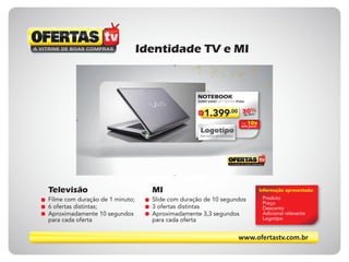 www.ofertastv.com.br
Identidade TV e MI
R$
1.399,00 30%de desc.
SONY VAIO VPC-YB35AB Prata
NOTEBOOK
Até 10x
sem juros
Logotipo
Sua marca em destaque
Televisão
Filme com duração de 1 minuto;
6 ofertas distintas;
Aproximadamente 10 segundos
para cada oferta
Informação apresentada:
Produto
Preço
Desconto
Adicional relevante
Logotipo
MI
Slide com duração de 10 segundos
3 ofertas distintas
Aproximadamente 3,3 segundos
para cada oferta
 