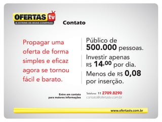 www.ofertastv.com.br
Contato
contato@ofertastv.com.br
Telefone: 11 2709.8290
Propagar uma
oferta de forma
simples e eficaz
agora se tornou
fácil e barato.
Entre em contato
para maiores informações
Público de
500.000 pessoas.
Investir apenas
R$ 14,00 por dia.
Menos de R$ 0,08
por inserção.
 