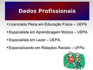 Dados Profissionais Licenciada Plena em Educação Física – UEPA Especialista em Aprendizagem Motora – UEPA Especialista em Lazer – UEPA. Especializando em Relações Raciais – UFPa. 