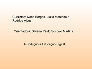 Cursistas: Ivone Borges, Luzia Monteiro e Rodrigo Alves  Orientadora: Silvana Paulo Socorro Martins  Introdução a Educação Digital  