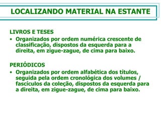 LOCALIZANDO MATERIAL NA ESTANTE LIVROS E TESES Organizados por ordem numérica crescente de classificação, dispostos da esquerda para a direita, em zigue-zague, de cima para baixo. PERIÓDICOS Organizados por ordem alfabética dos títulos, seguida pela ordem cronológica dos volumes / fascículos da coleção, dispostos da esquerda para a direita, em zigue-zague, de cima para baixo. 