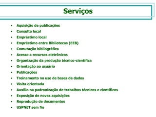 Aquisição de publicações Consulta local Empréstimo local Empréstimo entre Bibliotecas (EEB) Comutação bibliográfica  Acesso a recursos eletrônicos Organização da produção técnico-científica Orientação ao usuário Publicações Treinamento no uso de bases de dados Visita orientada Auxílio na padronização de trabalhos técnicos e científicos Exposição de novas aquisições Reprodução de documentos USPNET sem fio  Serviços 
