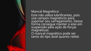 Mancal Magnético:
Este não utiliza lubrificantes, pois
usa campos magnéticos para
suportar seu carregamento. Dessa
forma consegue manter o eixo em
suspensão pela ação de forças
magnéticas.
O mancal magnético pode ser
tanto do tipo axial quanto radial.
 