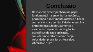 Os mancais desempenham um papel
fundamental na engenharia mecânica,
permitindo o movimento rotativo e linear
com eficiência e confiabilidade. A escolha
entre mancais de deslizamento e
rolamento depende das exigências
específicas de cada aplicação,
considerando fatores como carga,
velocidade, precisão, atrito, ruído,
vibração e custo.
Conclusão
 