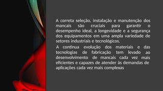 A correta seleção, instalação e manutenção dos
mancais são cruciais para garantir o
desempenho ideal, a longevidade e a segurança
dos equipamentos em uma ampla variedade de
setores industriais e tecnológicos.
tecnologias de fabricação tem levado
desenvolvimento de mancais cada vez
A contínua evolução dos materiais e das
ao
mais
eficientes e capazes de atender às demandas de
aplicações cada vez mais complexas
 