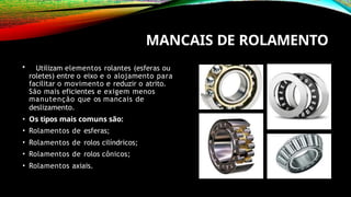MANCAIS DE ROLAMENTO
• Utilizam elementos rolantes (esferas ou
roletes) entre o eixo e o alojamento para
facilitar o movimento e reduzir o atrito.
São mais eficientes e exigem menos
manutenção que os mancais de
deslizamento.
• Os tipos mais comuns são:
• Rolamentos de esferas;
• Rolamentos de rolos cilíndricos;
• Rolamentos de rolos cônicos;
• Rolamentos axiais.
 