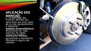 APLICAÇÃO DOS
MANCAIS
A versatilidade dos
mancais permite sua
aplicação em uma vasta
ga m a de equipamentos
e indústrias:
Indústria Automobilística:
Rolamentos de roda,
mancais de motor,
caixas de câmbio,
sistemas de direção,
garantindo o movimento
eficiente e seguro dos
veículos.
 