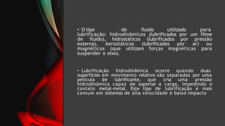 • O tipo de fluido utilizado para
lubrificação: hidrodinâmicos (lubrificados por um filme
de fluido), hidrostáticos (lubrificados por pressão
externa), Aerostáticos (lubrificados por ar) ou
magnéticos (que utilizam forças magnéticas para
suspender o eixo).
• Lubrificação hidrodinâmica ocorre quando duas
superfícies em movimento relativo são separadas por uma
película de lubrificante, que cria uma pressão
hidrodinâmica capaz de suportar a carga, impedindo o
contato metal-metal. Este tipo de lubrificação é mais
comum em sistemas de alta velocidade e baixo impacto
 