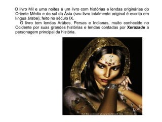 O livro Mil e uma noites é um livro com histórias e lendas originárias do
Oriente Médio e do sul da Ásia (seu livro totalmente original é escrito em
língua árabe), feito no século IX.
   O livro tem lendas Arábes, Persas e Indianas, muito conhecido no
Ocidente por suas grandes histórias e lendas contadas por Xerazade a
personagem principal da história.
 