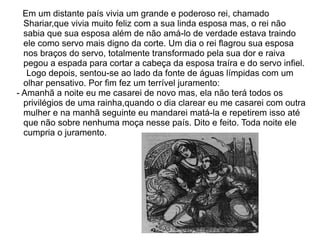 Em um distante país vivia um grande e poderoso rei, chamado
  Shariar,que vivia muito feliz com a sua linda esposa mas, o rei não
  sabia que sua esposa além de não amá-lo de verdade estava traindo
  ele como servo mais digno da corte. Um dia o rei flagrou sua esposa
  nos braços do servo, totalmente transformado pela sua dor e raiva
  pegou a espada para cortar a cabeça da esposa traíra e do servo infiel.
   Logo depois, sentou-se ao lado da fonte de águas límpidas com um
  olhar pensativo. Por fim fez um terrível juramento:
- Amanhã a noite eu me casarei de novo mas, ela não terá todos os
  privilégios de uma rainha,quando o dia clarear eu me casarei com outra
  mulher e na manhã seguinte eu mandarei matá-la e repetirem isso até
  que não sobre nenhuma moça nesse país. Dito e feito. Toda noite ele
  cumpria o juramento.
 