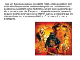 Mas,  um dia uma corajosa e inteligente moça, chegou a cidade, sem
saber do mito que muitas mulheres desapareciam misteriosamente
depois de se casarem com o rei Shariar, um dia ela se apaixonou por
ele e se casou com ele. E esperou o tempo de uma noite, e na noite
seguinte quando estava prestes a morrer, sugeriu a o rei para que ele
não a mata-se em troca de uma história. O rei concordou com a
Sherazade.
 