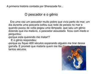 A primeira história contada por Sherazade foi...


               O pescador e o gênio

    Era uma vez um pescador muito pobre que vivia perto do mar, um
  dia durante uma pescaria soltou sua rede de peixes no mar e
  quando puxou de volta pegou uma lâmpada que saiu um gênio
  dizendo que iria matá-lo, o pescador assustado ficou com medo e
  perguntou:
 -porque esta querendo me matar!?
    E o gênio respondeu:
 -porque eu fiquei 400 séculos esperando alguém me tirar dessa
  garrafa. E prometi que mataria quem me liberta-se, depois de
  tantos séculos.
 