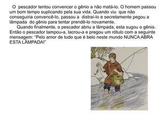 O pescador tentou convencer o gênio a não matá-lo. O homem passou
um bom tempo suplicando pela sua vida. Quando viu que não
conseguiria convencê-lo, passou a distraí-lo e secretamente pegou a
lâmpada do gênio para tentar prendê-lo novamente.
   Quando finalmente, o pescador abriu a lâmpada, esta sugou o gênio.
Então o pescador tampou-a, lacrou-a e pregou um rótulo com a seguinte
mensagem: “Pelo amor de tudo que é belo neste mundo NUNCA ABRA
ESTA LÂMPADA!”
 