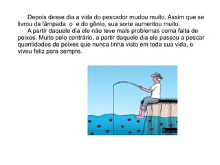 Depois desse dia a vida do pescador mudou muito. Assim que se
livrou da lâmpada o e do gênio, sua sorte aumentou muito.
     A partir daquele dia ele não teve mais problemas coma falta de
peixes. Muito pelo contrário, a partir daquele dia ele passou a pescar
quantidades de peixes que nunca tinha visto em toda sua vida, e
viveu feliz para sempre.
 