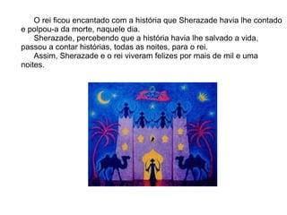 O rei ficou encantado com a história que Sherazade havia lhe contado
e polpou-a da morte, naquele dia.
    Sherazade, percebendo que a história havia lhe salvado a vida,
passou a contar histórias, todas as noites, para o rei.
    Assim, Sherazade e o rei viveram felizes por mais de mil e uma
noites.
 