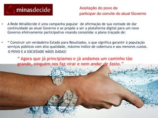      Desenvolvimento é missão de todosReconhecendo a importância da participação democrática, o Governador  de Minas convoca todos para “a formação de uma grande aliança para o desenvolvimento de Minas, congregando esforços do Poder Público Estadual e Municipal, do setor privado e dos setores organizados da sociedade mineira.” E reconhece que a participação de todos é fundamental.“Contagiar a sociedade e a administração pública deste sentimento positivo, de auto-estima e de confiança, para fazer um futuro melhor é compromisso estratégico de todas as lideranças comprometidas com o melhor futuro para Minas.” PMDI    “Para a consecução de arrojado plano, faz-se vital a participação e colaboração das forças vivas  de toda a sociedade...” PMDI“ Meu coração é que entende, ajuda minha ideia a requer e traçar.”