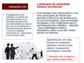 Aceitação do povo de                                                                           participar do convite do atual GovernoA Rede MinaDecide é uma campanha popular  de afirmação de sua vontade de dar continuidade ao atual Governo e se propõe a ser a plataforma digital para um novo Governo efetivamente participativo visando consolidar o plano traçado de: “ Construir um verdadeiro Estado para Resultados, o que significa garantir à população serviços públicos com alta qualidade, máximo índice de cobertura e aos menores custos.      O POVO E A SOCIEDADE MÃOS DADAS! “ Agora que já principiamos e já andamos um caminho tão grande, ninguém nos faz virar e nem andar de fasto.”