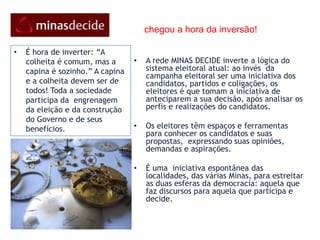     chegou a hora da inversão!A rede MINAS DECIDE inverte a lógica do sistema eleitoral atual: ao invés  da campanha eleitoral ser uma iniciativa dos  candidatos, partidos e coligações, os eleitores é que tomam a iniciativa de anteciparem a sua decisão, após analisar os perfis e realizações do candidatos.Os eleitores têm espaços e ferramentas para conhecer os candidatos e suas propostas,  expressando suas opiniões, demandas e aspirações.  É uma  iniciativa espontânea das localidades, das várias Minas, para estreitar as duas esferas da democracia: aquela que faz discursos para aquela que participa e decide.É hora de inverter: “A colheita é comum, mas a capina é sozinho.” A capina e a colheita devem ser de todos! Toda a sociedade participa da  engrenagem da eleição e da construção do Governo e de seus benefícios.o cidadão no centro das açõesEles  assumem o papel de protagonistas, constroem seus próprios conteúdos e opiniões, se definem e se conectam a grupos e outros pares e fazem a informação e o conhecimento andar em múltiplas direções e gerar o resultado esperado: eleger com consciência e maturidade democrática.Trata-se de uma teia de cidadãos conscientes  e bem organizados na Internet     “Eu vinha entretido em mim, constante para uma coisa: que ia ser!” O voto formal no dia da eleição é secreto, mas o desejo do povo é manifesto com antecedência, para que no dia das eleições, Minas, conscientemente, apenas CONFIRMA o que já DECIDIU.A rede MinasDecide  acredita que os cidadãos é que devem estar no centro das ações e fazer acontecer.“Se se sonha, já se fez!”