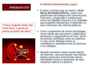     o palanque da sociedade mineira na Internet   A tecnologia está começando a criar uma nova gama de fóruns que permite o exercício da democracia na sua forma plena. Essa tecnologia extrapola o foro tradicional para a participação dos cidadãos – votando – para abordagens novas e inovadoras como o uso das mídias sociais na Internet. O engajamento dos cidadãos na escolha de seus governantes e na execução do governo é uma das tendências chaves que está re-formatando o funcionamento do governo  e como os cidadãos relacionam-se , participam e se encaixam nele!Queremos por um rosto humano na campanha eleitoral e torná-la mais aberta, transparente, participativa, animada.“ Somente com a alegria é que a gente realiza bem ...”